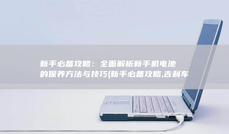 新手必备攻略：全面解析新手机电池的保养方法与技巧 (新手必备攻略,吉利车钥匙换电池教程)