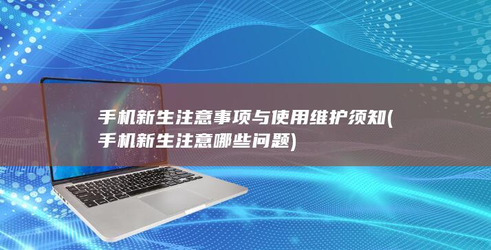 手机新生注意事项与使用维护须知 (手机新生注意哪些问题)