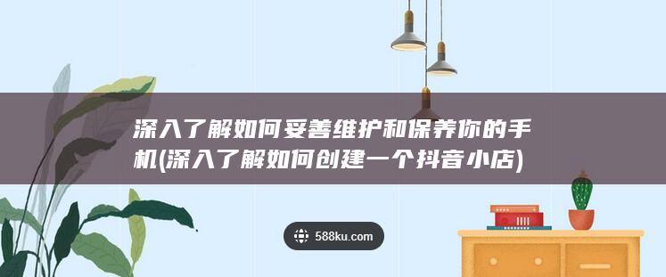 深入了解如何妥善维护和保养你的手机 (深入了解如何创建一个抖音小店)