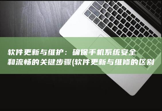 软件更新与维护：确保手机系统安全和流畅的关键步骤 (软件更新与维修的区别)