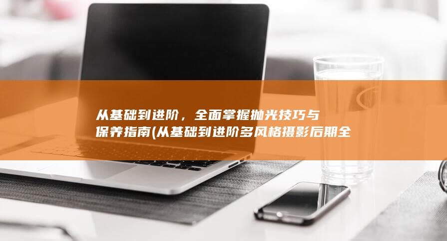 从基础到进阶，全面掌握抛光技巧与保养指南 (从基础到进阶多风格摄影后期全能课 陆过的lu)