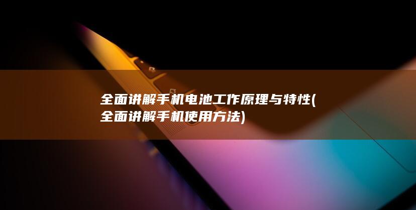 全面讲解手机电池工作原理与特性 (全面讲解手机使用方法)