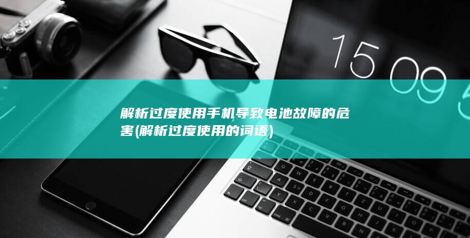 解析过度使用手机导致电池故障的危害 (解析过度使用的词语)