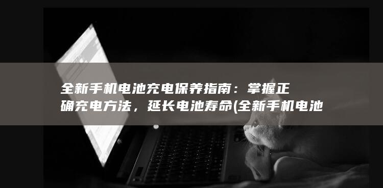 全新手机电池充电保养指南：掌握正确充电方法，延长电池寿命 (全新手机电池可以保存多久)