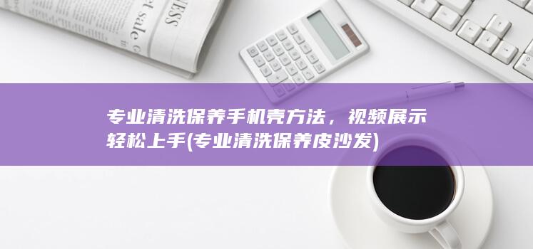 专业清洗保养手机壳方法，视频展示轻松上手 (专业清洗保养皮沙发)