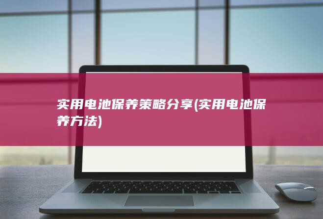 实用电池保养策略分享 (实用电池保养方法)