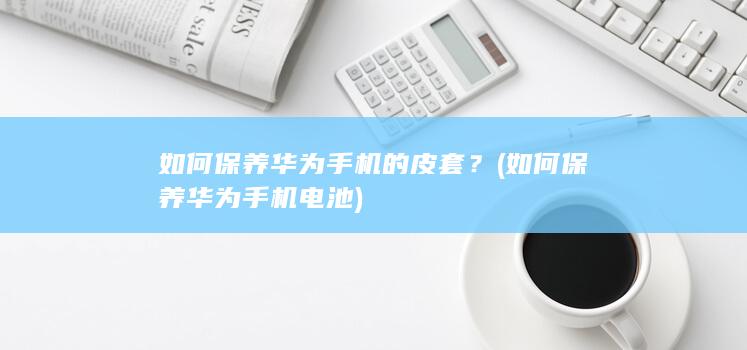 如何保养华为手机的皮套？ (如何保养华为手机电池)