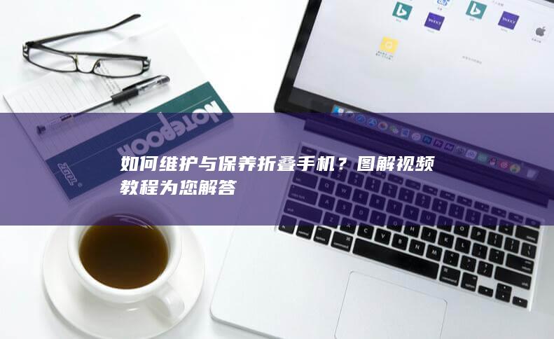 如何维护与保养折叠手机？图解视频教程为您解答