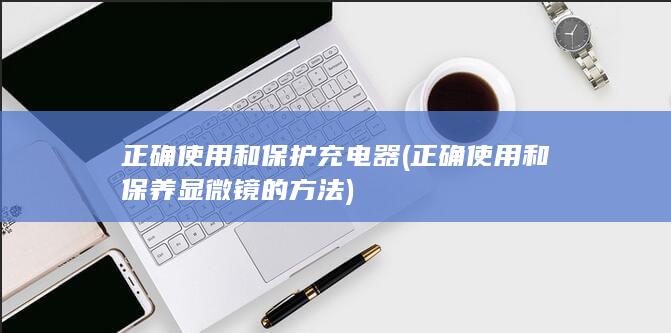 正确使用和保护充电器 (正确使用和保养显微镜的方法)