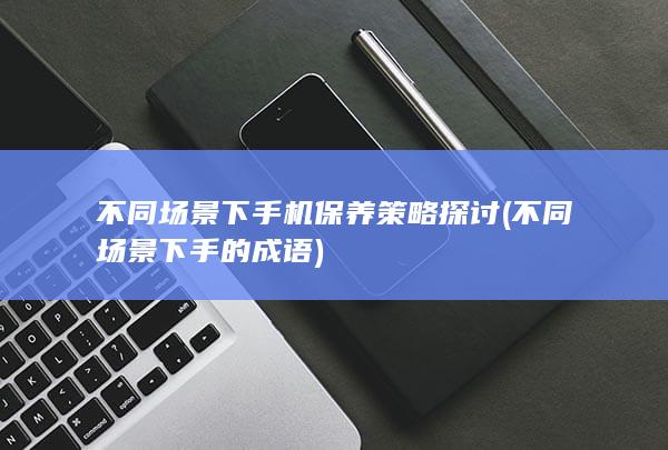 不同场景下手机保养策略探讨 (不同场景下手的成语)