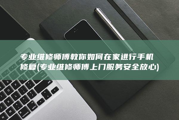 专业维修师傅教你如何在家进行手机修复 (专业维修师傅上门服务安全放心)