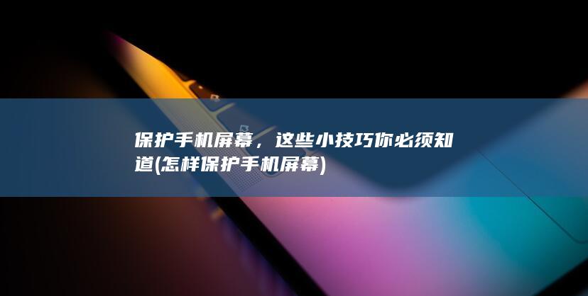 保护手机屏幕，这些小技巧你必须知道 (怎样保护手机屏幕)