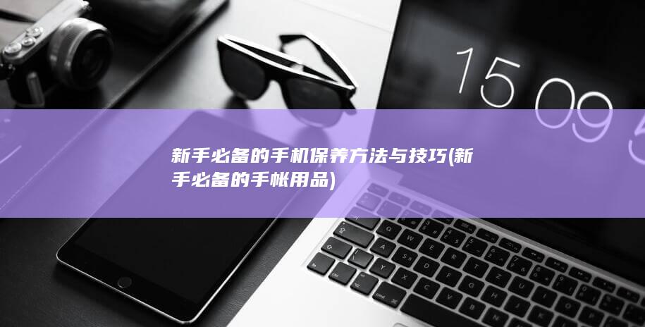 新手必备的手机保养方法与技巧 (新手必备的手帐用品)