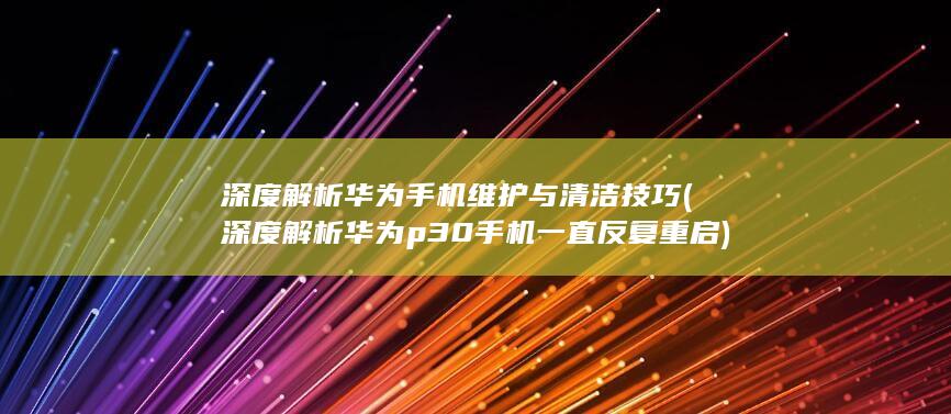 深度解析华为手机维护与清洁技巧 (深度解析华为p30手机一直反复重启)