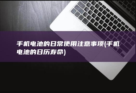 手机电池的日常使用注意事项 (手机电池的日历寿命)