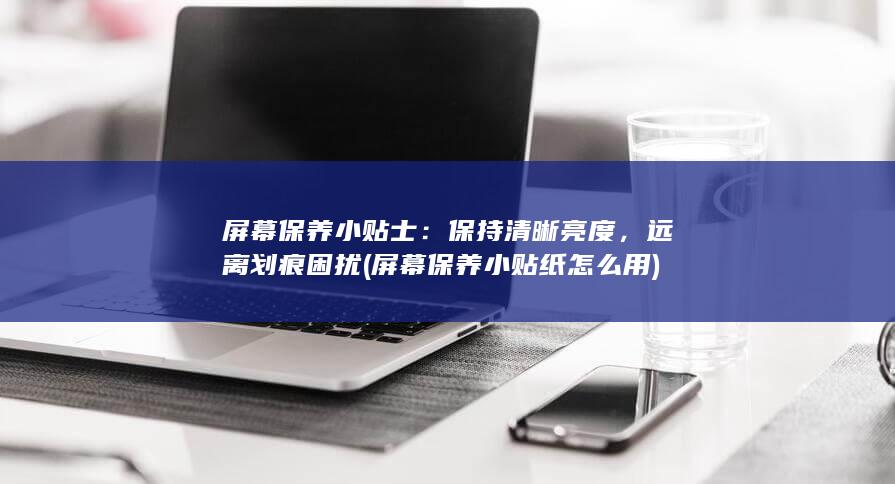 屏幕保养小贴士：保持清晰亮度，远离划痕困扰 (屏幕保养小贴纸怎么用)