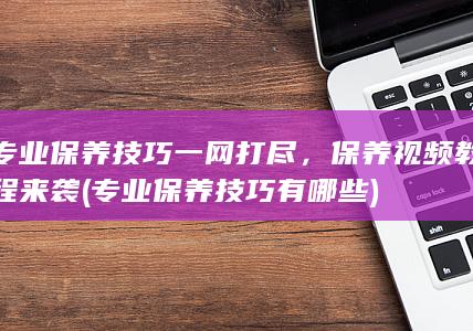 专业保养技巧一网打尽，保养视频教程来袭 (专业保养技巧有哪些)