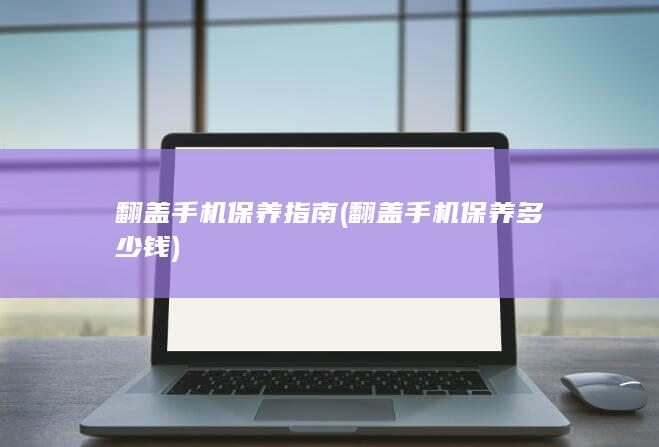 翻盖手机保养指南 (翻盖手机保养多少钱)