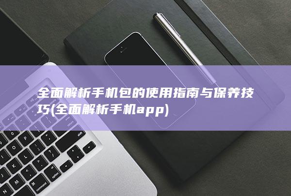 全面解析手机包的使用指南与保养技巧 (全面解析手机app)