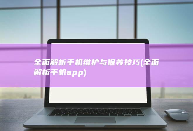 全面解析手机维护与保养技巧 (全面解析手机app)