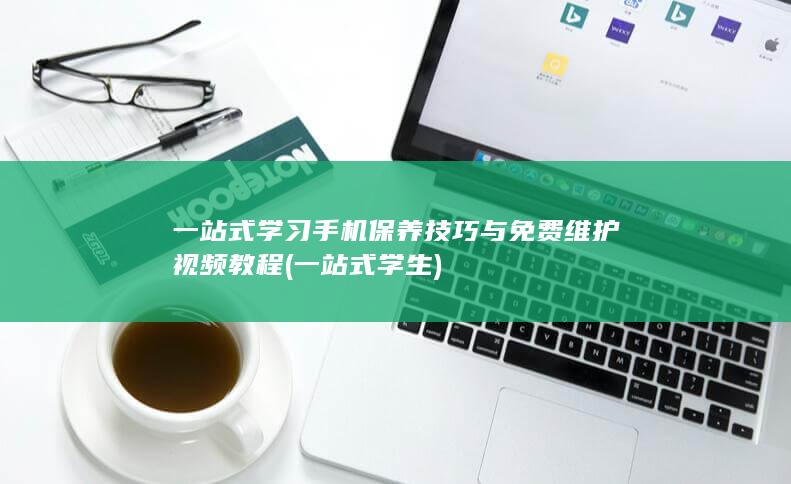 一站式学习手机保养技巧与免费维护视频教程 (一站式学生)