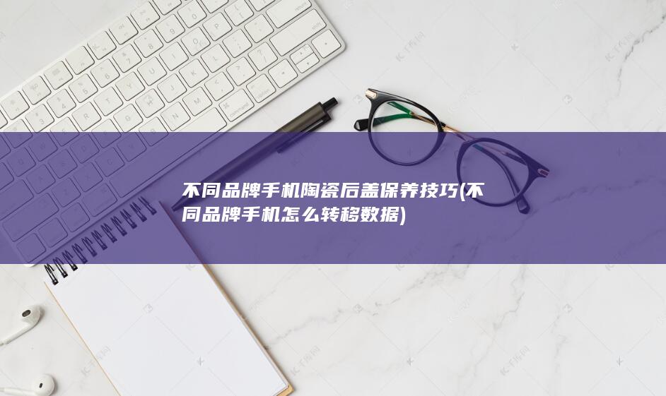 不同品牌手机陶瓷后盖保养技巧 (不同品牌手机怎么转移数据)