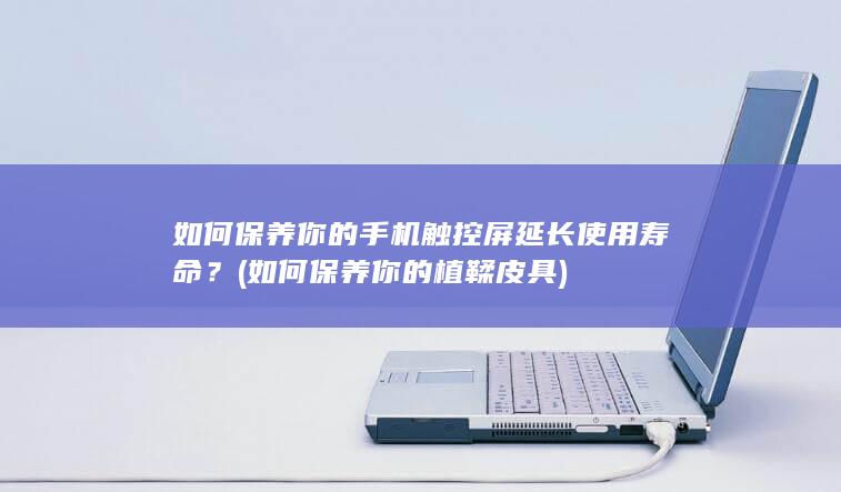 如何保养你的手机触控屏延长使用寿命？ (如何保养你的植鞣皮具)