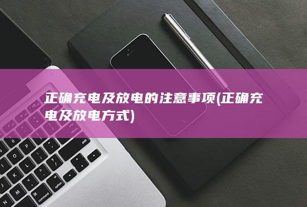 正确充电及放电的注意事项 (正确充电及放电方式)