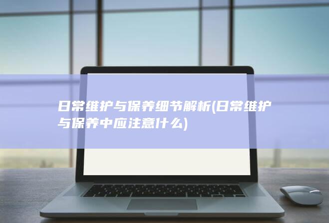 日常维护与保养细节解析 (日常维护与保养中应注意什么)