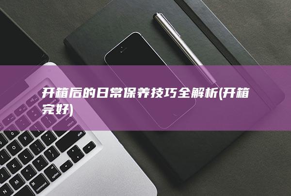 开箱后的日常保养技巧全解析 (开箱完好)