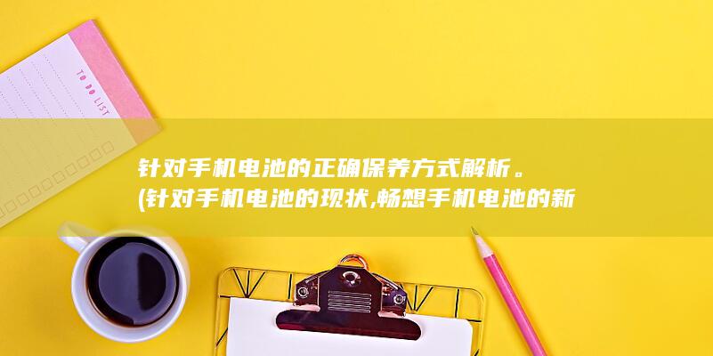 针对手机电池的正确保养方式解析。 (针对手机电池的现状,畅想手机电池的新产品)