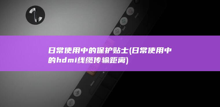 日常使用中的保护贴士 (日常使用中的hdmi线缆传输距离)