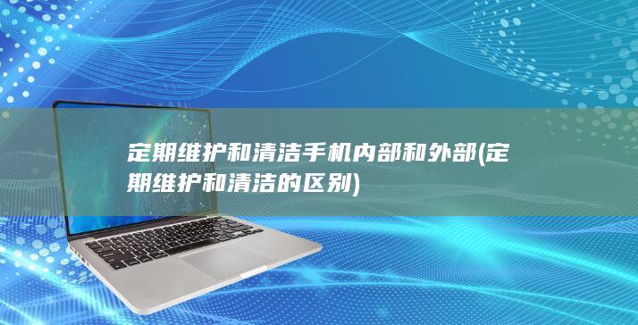 定期维护和清洁手机内部和外部 (定期维护和清洁的区别)