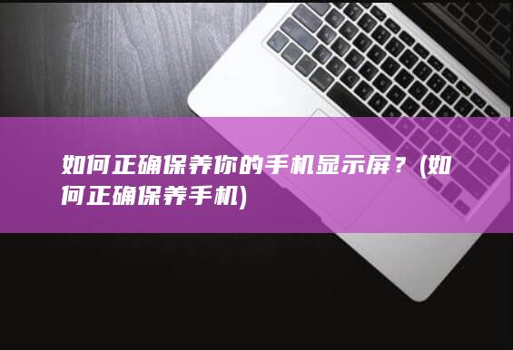 如何正确保养你的手机显示屏？ (如何正确保养手机)