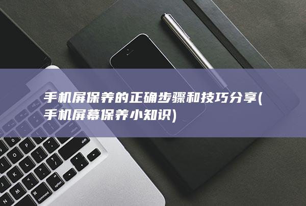 手机屏保养的正确步骤和技巧分享 (手机屏幕保养小知识)