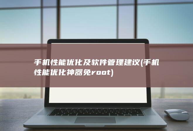 手机性能优化及软件管理建议 (手机性能优化神器免root)