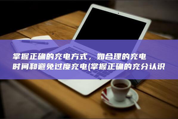 掌握正确的充电方式，如合理的充电时间和避免过度充电 (掌握正确的充分认识)