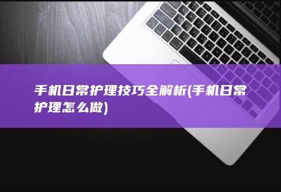 手机日常护理技巧全解析 (手机日常护理怎么做)