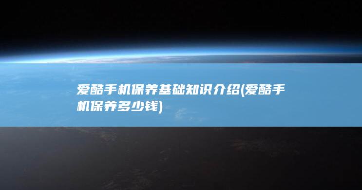 爱酷手机保养基础知识介绍 (爱酷手机保养多少钱)