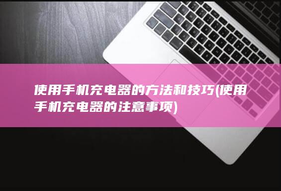 使用手机充电器的方法和技巧 (使用手机充电器的注意事项)