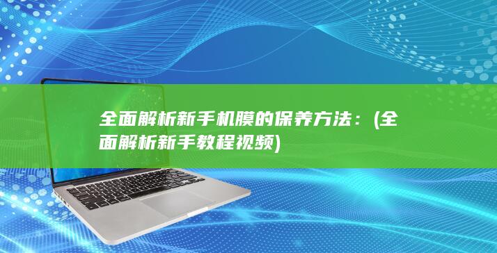 全面解析新手机膜的保养方法： (全面解析新手教程视频)