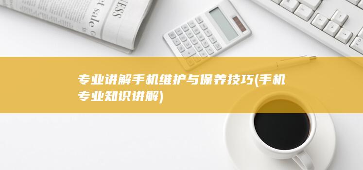 专业讲解手机维护与保养技巧 (手机专业知识讲解)