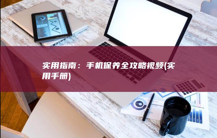 实用指南：手机保养全攻略视频 (实用手册)