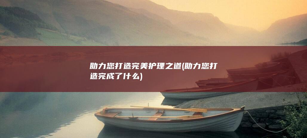 助力您打造完美护理之道 (助力您打造完成了什么)