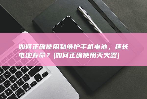 如何正确使用和维护手机电池，延长电池寿命？ (如何正确使用灭火器)