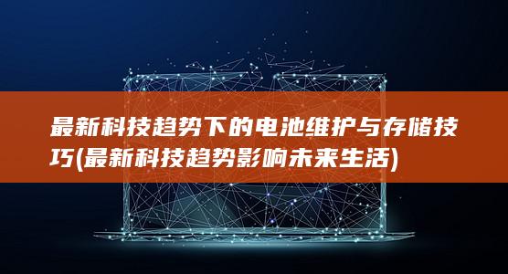 最新科技趋势下的电池维护与存储技巧 (最新科技趋势影响未来生活)