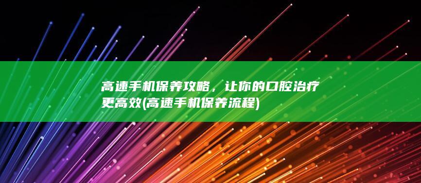 高速手机保养攻略，让你的口腔治疗更高效 (高速手机保养流程)