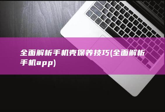 全面解析手机壳保养技巧 (全面解析手机app)