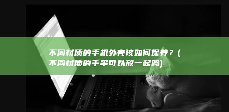 不同材质的手机外壳该如何保养？ (不同材质的手串可以放一起吗)