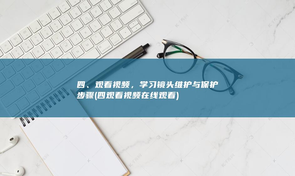 四、观看视频，学习镜头维护与保护步骤 (四观看视频在线观看)